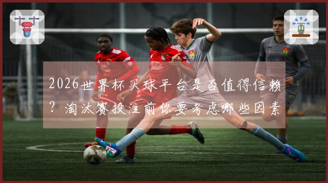 2026世界杯买球平台是否值得信赖？淘汰赛投注前你要考虑哪些因素