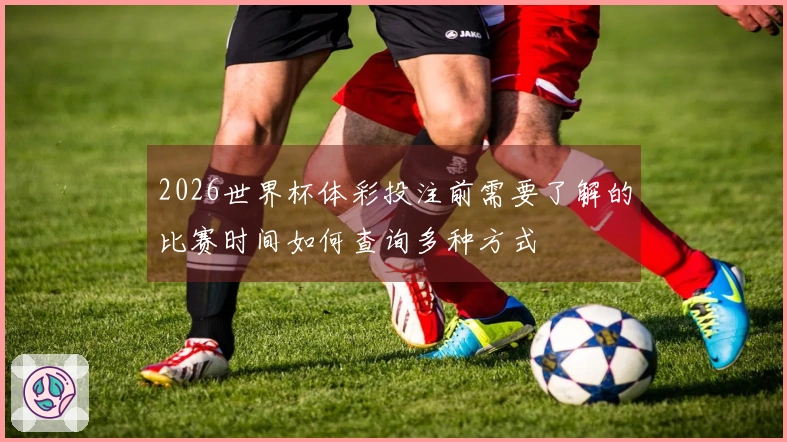 2026世界杯体彩投注前需要了解的比赛时间如何查询多种方式