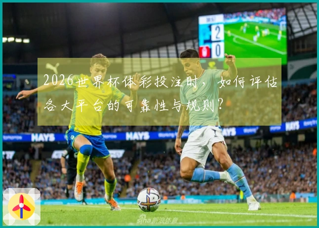 2026世界杯体彩投注时，如何评估各大平台的可靠性与规则？