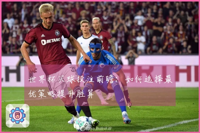 世界杯买球投注前瞻：如何选择最优策略提升胜算