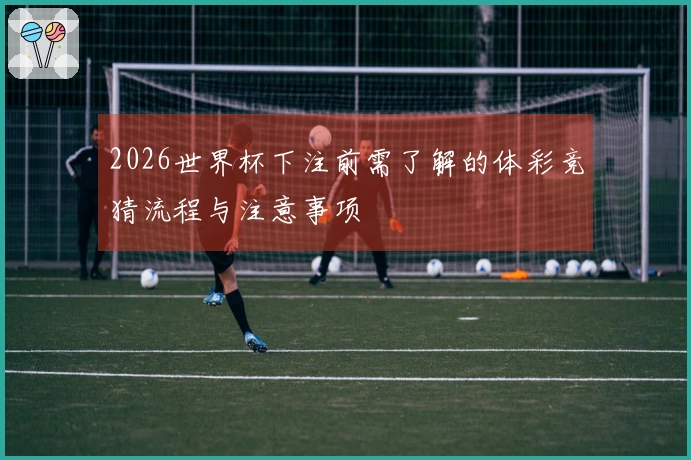 2026世界杯下注前需了解的体彩竞猜流程与注意事项